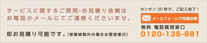 サービスに関するご質問・お見積り依頼はお電話かメールにてご連絡くださいませ。即お見積り可能です。(営業時間外の場合は翌営業日)カンタン30秒で、ご記入完了!メールフォームで見積依頼 無料 電話質問窓口 0120-135-881