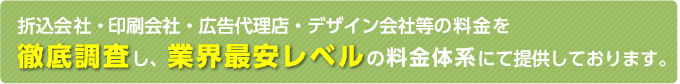 折込会社・印刷会社・広告代理店・デザイン会社等の料金を徹底調査し、業界最安レベルの料金体系にて提供しております。