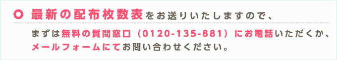最新の配布枚数表をお送りいたしますので、まずは無料の質問窓口(0120-135-881)にお電話いただくか、メールフォームにてお問い合わせください。