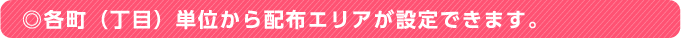 ◎各町（丁目）単位から配布エリアが設定できます。