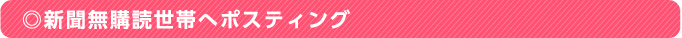 ◎新聞無購読世帯へポスティング