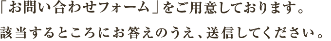 「お問い合わせフォーム」をご用意しております。該当するところにお答えのうえ、送信してください。