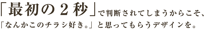 「最初の2秒」で判断されてしまうからこそ、「なんかこのチラシ好き。」と思ってもらうデザインを。