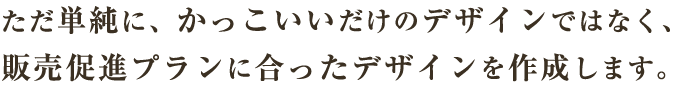 ただ単純に、かっこいいだけのデザインではなく、販売促進プランに合ったデザインを作成します。