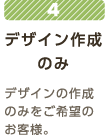 4 デザイン作成のみ デザインの作成のみをご希望のお客様。