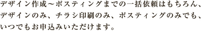 デザイン作成～ポスティングまでの一括依頼はもちろん、デザインのみ、チラシ印刷のみ、ポスティングのみでも、いつでもお申込みいただけます。