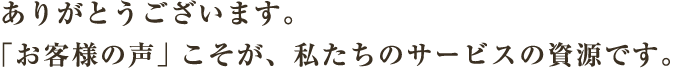 ありがとうございます。「お客様の声」こそが、私たちのサービスの資源です。