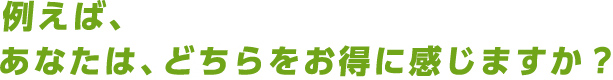 例えば、あなたは、どちらをお得に感じますか？