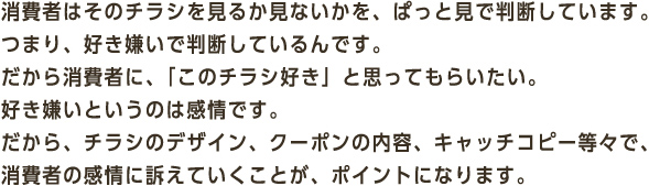 消費者はそのチラシを見るか見ないかを、ぱっと見で判断しています。つまり、好き嫌いで判断しているんです。だから消費者に、「このチラシ好き」と思ってもらいたい。好き嫌いというのは感情です。だから、チラシのデザイン、クーポンの内容、キャッチコピー等々で、消費者の感情に訴えていくことが、ポイントになります。