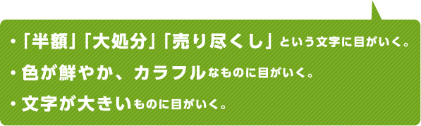 ・「半額」「大処分」「売り尽くし」という文字に目がいく。・色が鮮やか、カラフルなものに目がいく。・文字が大きいものに目がいく。