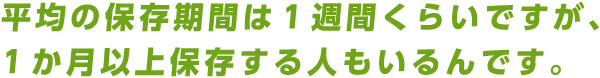 平均の保存期間は1週間くらいですが、1か月以上保存する人もいるんです。