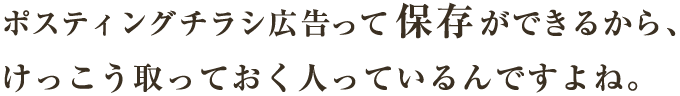 ポスティングチラシ広告って保存ができるから、けっこう取っておく人っているんですよね。