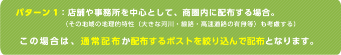 パターン1：店舗や事務所を中心として、商圏内に配布する場合。（その地域の地理的特性（大きな河川・線路・高速道路の有無等）も考慮する）この場合は、通常配布か配布するポストを絞り込んで配布となります。