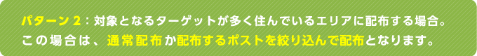 パターン2：対象となるターゲットが多く住んでいるエリアに配布する場合。この場合は、通常配布か配布するポストを絞り込んで配布となります。