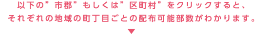 以下の“市郡”もしくは“区町村”をクリックすると、それぞれの地域の町丁目ごとの配布可能部数がわかります。↓