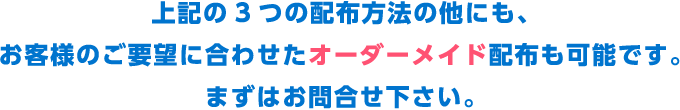 上記の3つの配布方法の他にも、お客様のご要望に合わせたオーダーメイド配布も可能です。まずはお問合せ下さい。