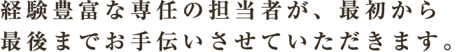 経験豊富な専任の担当者が、最初から最後までお手伝いさせていただきます。