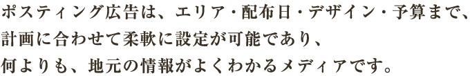 ポスティング広告は、エリア・配布日・デザイン・予算まで、計画に合わせて柔軟に設定が可能であり、何よりも、地元の情報がよくわかるメディアです。
