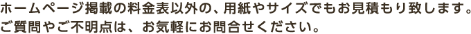 ホームページ掲載の料金表以外の、用紙やサイズでもお見積もり致します。ご質問やご不明点は、お気軽にお問合せください。
