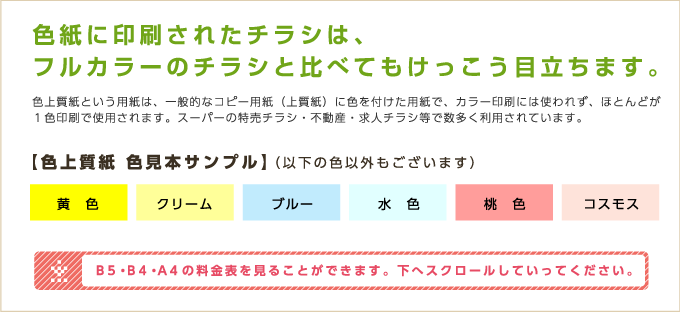 色紙に印刷されたチラシは、フルカラーのチラシと比べてもけっこう目立ちます。【色上質紙 色見本サンプル】（以下の色以外もございます）B5・B4・A4の料金表を見ることができます。下へスクロールしていってください。