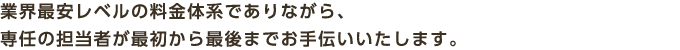 業界最安レベルの料金体系でありながら、専任の担当者が最初から最後までお手伝いいたします。