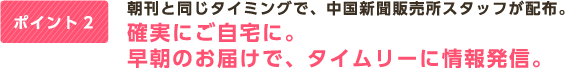 ポイント2 朝刊と同じタイミングで、中国新聞販売所スタッフが配布。確実にご自宅に。早朝のお届けで、タイムリーに情報発信。