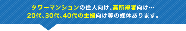 タワーマンションの住人向け、高所得者向け…20代、30代、40代の主婦向け等の媒体あります。
