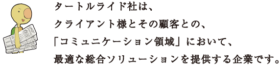 タートルライド社は、クライアント様とその顧客との、「コミュニケーション領域」において、最適な総合ソリューションを提供する企業です。