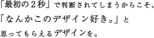 「最初の2秒」で判断されてしまうから、「なんかこのデザイン好き。」と思ってもらえるデザインを。