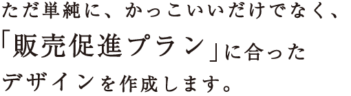 ただ単純に、かっこいいだけでなく、「販売促進プラン」に合ったデザインを作成します。