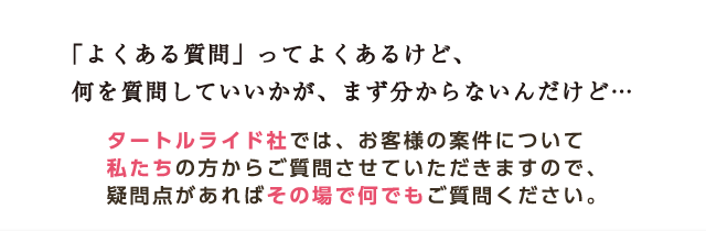 「よくある質問」ってよくあるけど、何を質問していいかが、まず分からないんだけど… タートルライド社では、お客様の案件について私たちの方からご質問させていただきますので、疑問点があればその場で何でもご質問ください。