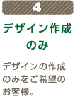 4 デザイン作成のみ デザインの作成のみをご希望のお客様。