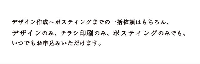 デザイン作成～ポスティングまでの一括依頼はもちろん、デザインのみ、チラシ印刷のみ、ポスティングのみでも、いつでもお申込みいただけます。