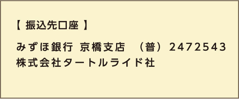 【振込先口座】みずほ銀行 京橋支店　（普） 2472543 株式会社タートルライド社