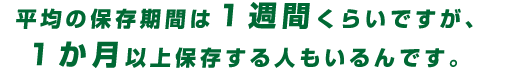 平均の保存期間は1週間くらいですが、1か月以上保存する人もいるんです。