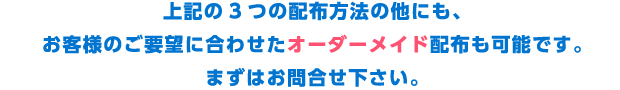 上記の3つの配布方法の他にも、お客様のご要望に合わせたオーダーメイド配布も可能です。まずはお問合せ下さい。