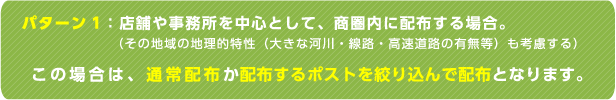 パターン1：店舗や事務所を中心として、商圏内に配布する場合。（その地域の地理的特性（大きな河川・線路・高速道路の有無等）も考慮する）この場合は、通常配布か配布するポストを絞り込んで配布となります。