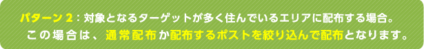パターン2：対象となるターゲットが多く住んでいるエリアに配布する場合。この場合は、通常配布か配布するポストを絞り込んで配布となります。