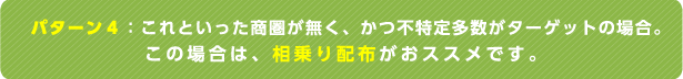 パターン4：これといった商圏が無く、かつ不特定多数がターゲットの場合。この場合は、相乗り配布がおススメです。