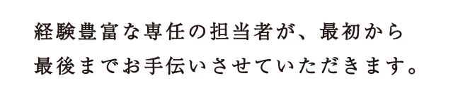 経験豊富な専任の担当者が、最初から最後までお手伝いさせていただきます。