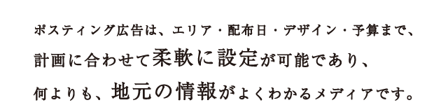ポスティング広告は、エリア・配布日・デザイン・予算まで、計画に合わせて柔軟に設定が可能であり、何よりも、地元の情報がよくわかるメディアです。
