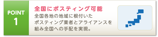 POINT1 全国にポスティング可能 全国各地の地域に根付いたポスティング業者とアライアンスを組み全国への手配を実現。